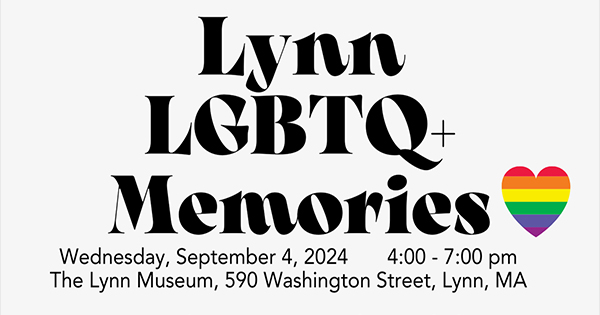 Join us for "Lynn LGBTQ+ Memories" on Wednesday, September 4, 2024! From 4:00 to 7:00 PM, come celebrate and reflect on our community's history at The Lynn Museum, located at 590 Washington Street, Lynn, MA. Look for the rainbow heart graphic to show your support! Don't miss this meaningful evening—see you there!